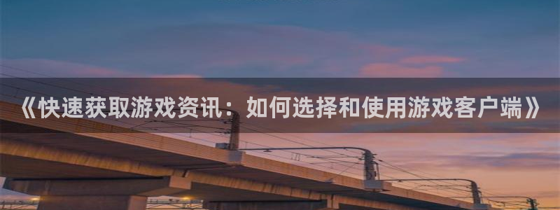 欧博娱乐下载链接：《快速获取游戏资讯：如何选择和使用游戏客户