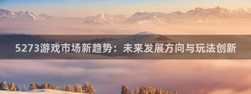 欧博娱乐4主管：5273游戏市场新趋势：未来发展方向与玩法创