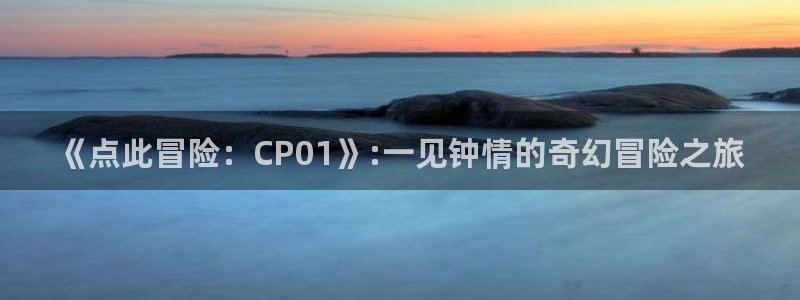 欧博娱乐下载：《点此冒险：CP01》:一见钟情的奇幻冒险之旅