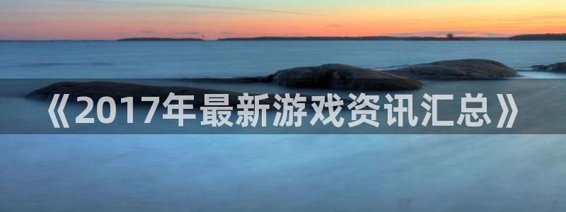 欧博平台赌博案：《2017年最新游戏资讯汇总》